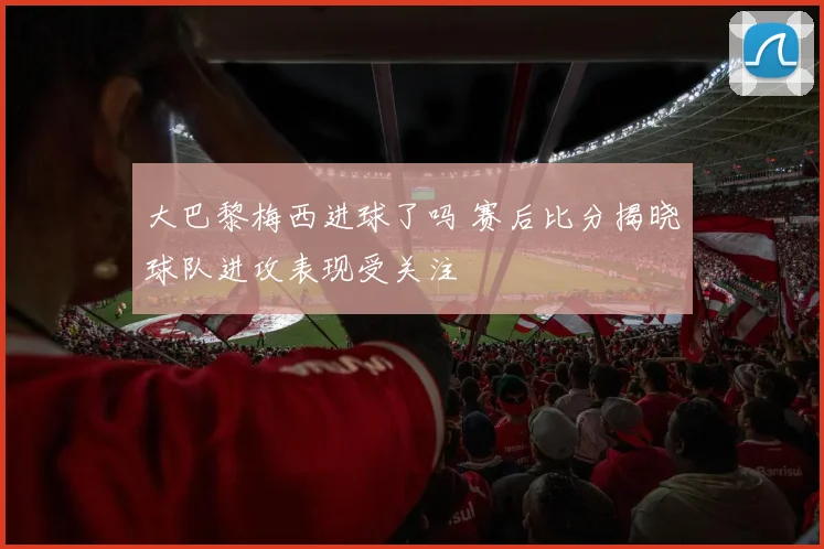 大巴黎梅西进球了吗 赛后比分揭晓球队进攻表现受关注