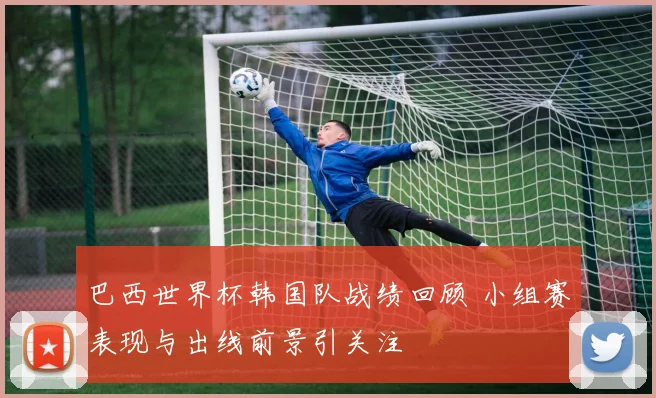 巴西世界杯韩国队战绩回顾 小组赛表现与出线前景引关注