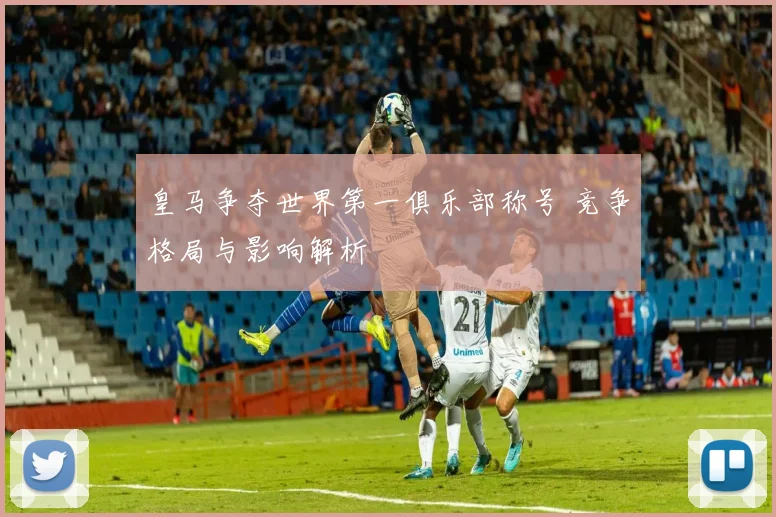 皇马争夺世界第一俱乐部称号 竞争格局与影响解析