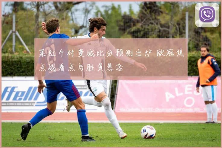 莱红牛对曼城比分预测出炉 欧冠焦点战看点与胜负悬念