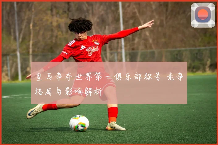 皇马争夺世界第一俱乐部称号 竞争格局与影响解析