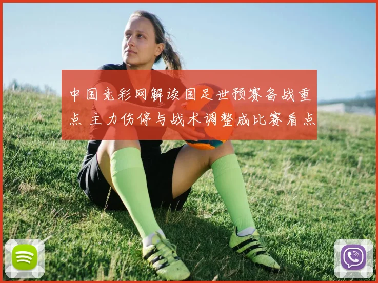 中国竞彩网解读国足世预赛备战重点 主力伤停与战术调整成比赛看点