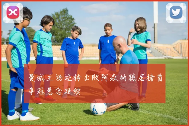 曼城主场逆转击败阿森纳稳居榜首争冠悬念延续