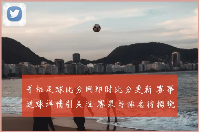 手机足球比分网即时比分更新 赛事进球详情引关注 赛果与排名待揭晓