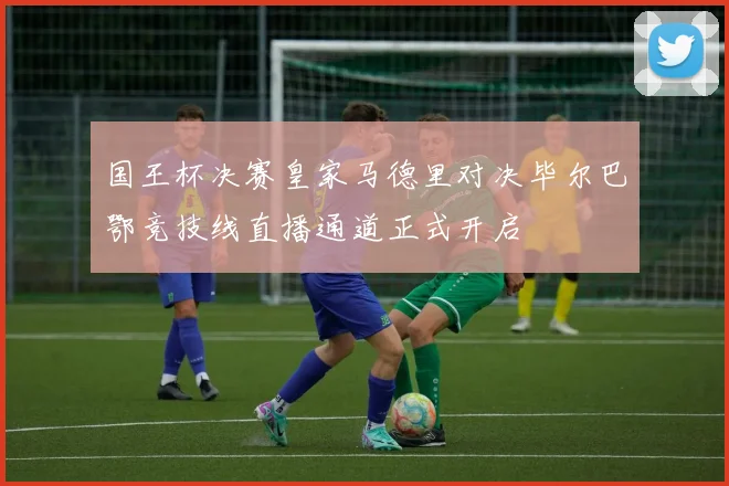 国王杯决赛皇家马德里对决毕尔巴鄂竞技线直播通道正式开启