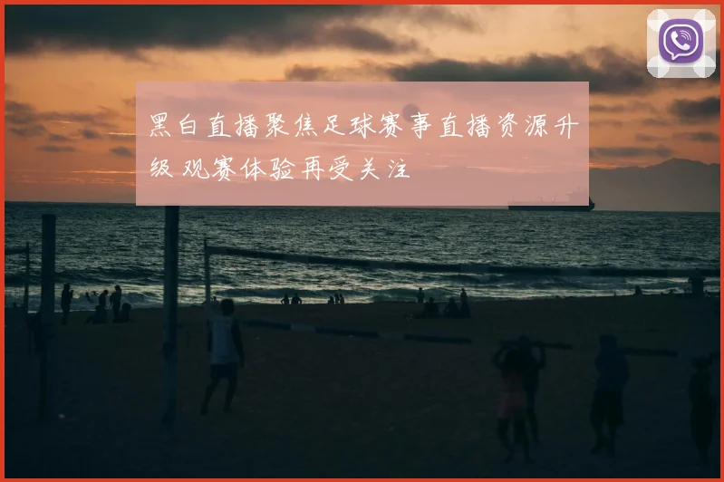 黑白直播聚焦足球赛事直播资源升级 观赛体验再受关注