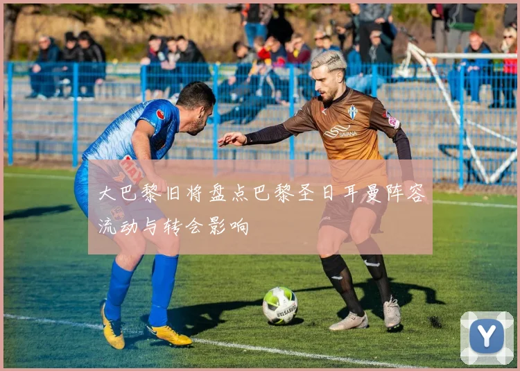 大巴黎旧将盘点巴黎圣日耳曼阵容流动与转会影响
