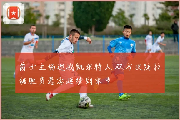 爵士主场迎战凯尔特人 双方攻防拉锯胜负悬念延续到末节