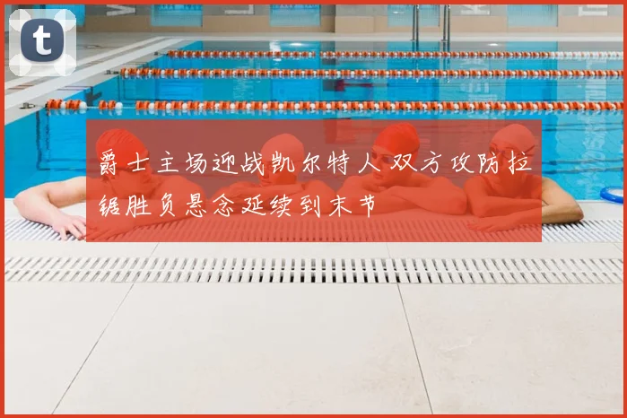 爵士主场迎战凯尔特人 双方攻防拉锯胜负悬念延续到末节