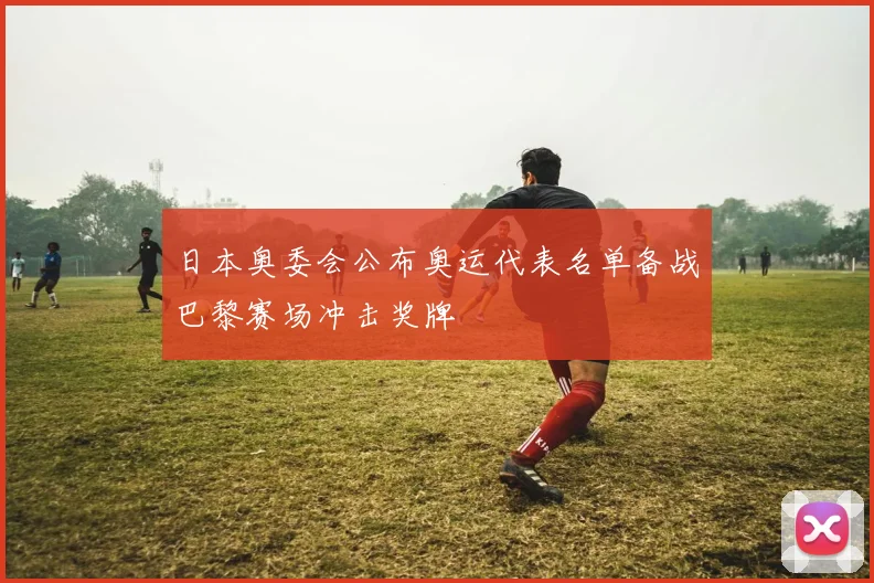 日本奥委会公布奥运代表名单备战巴黎赛场冲击奖牌