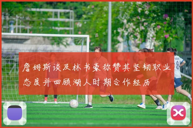 詹姆斯谈及林书豪称赞其坚韧职业态度并回顾湖人时期合作经历