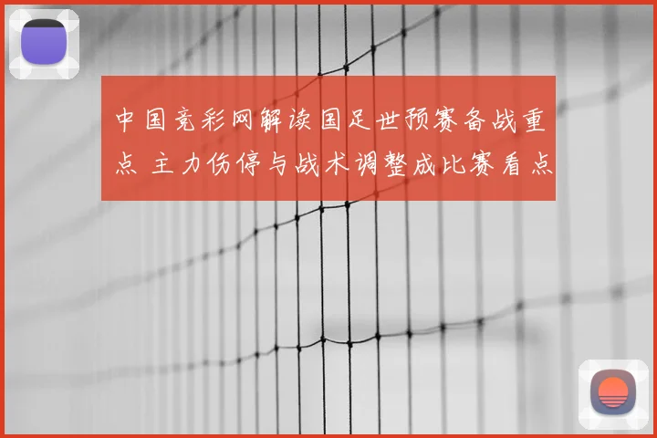 中国竞彩网解读国足世预赛备战重点 主力伤停与战术调整成比赛看点