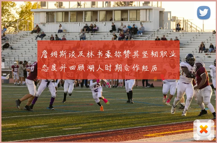 詹姆斯谈及林书豪称赞其坚韧职业态度并回顾湖人时期合作经历