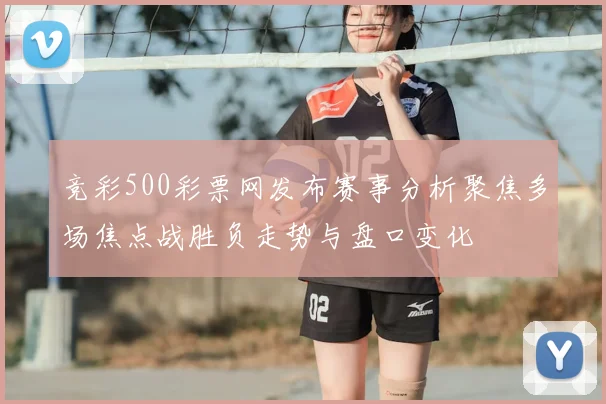竞彩500彩票网发布赛事分析聚焦多场焦点战胜负走势与盘口变化