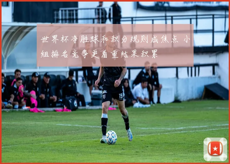 世界杯净胜球和积分规则成焦点 小组排名竞争更看重结果积累