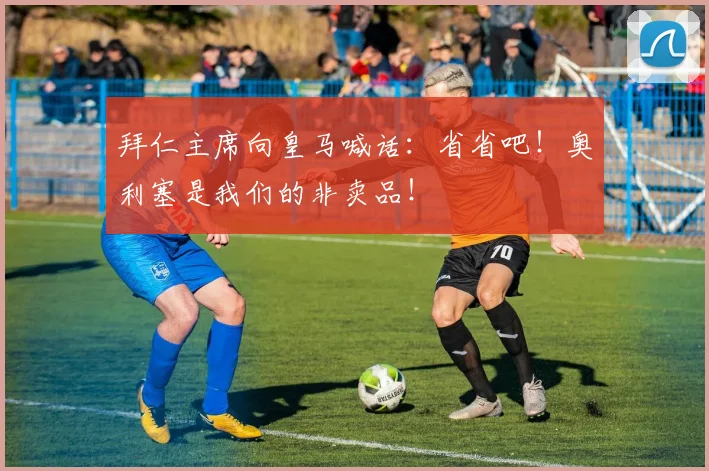 拜仁主席向皇马喊话:省省吧!奥利塞是我们的非卖品!