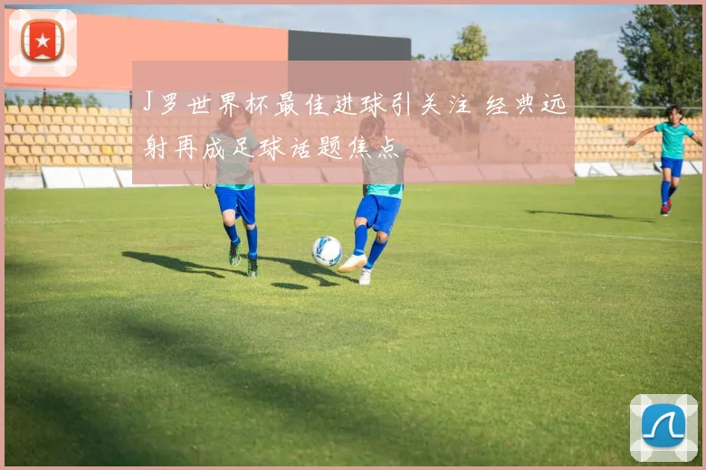 J罗世界杯最佳进球引关注 经典远射再成足球话题焦点