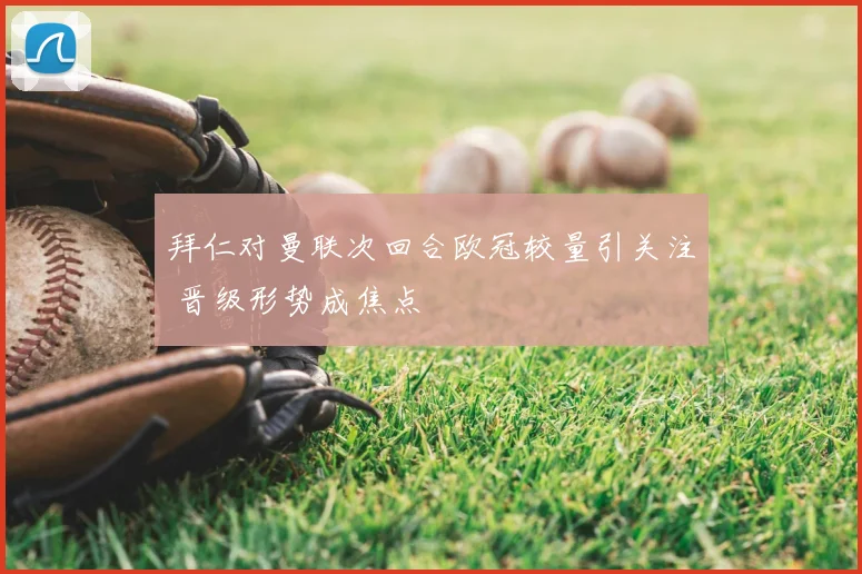 拜仁对曼联次回合欧冠较量引关注 晋级形势成焦点