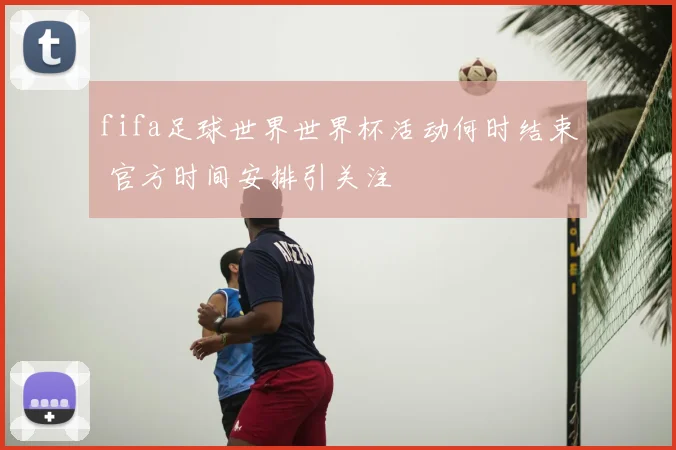 fifa足球世界世界杯活动何时结束 官方时间安排引关注