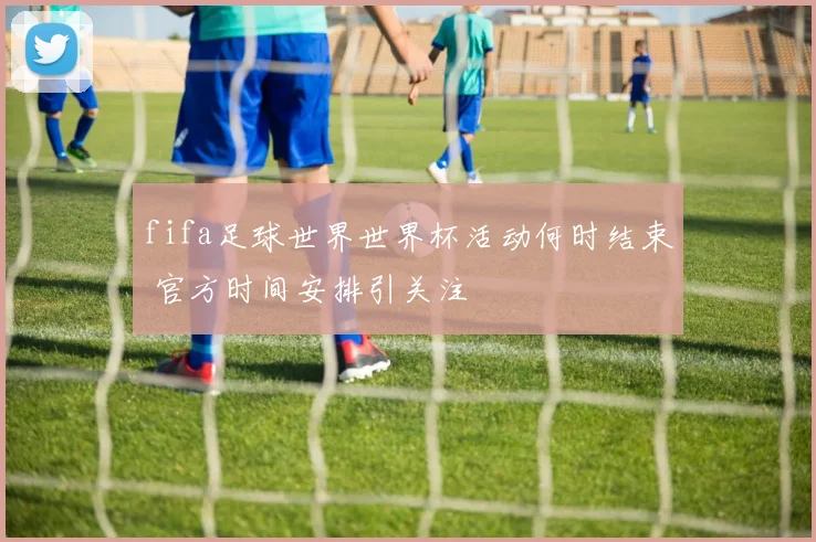 fifa足球世界世界杯活动何时结束 官方时间安排引关注